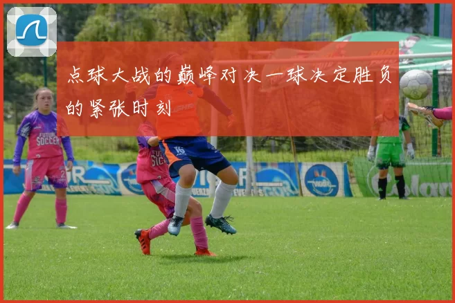 点球大战的巅峰对决一球决定胜负的紧张时刻