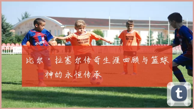 比尔·拉塞尔传奇生涯回顾与篮球精神的永恒传承