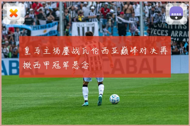 皇马主场鏖战瓦伦西亚巅峰对决再掀西甲冠军悬念