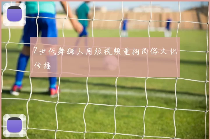 Z世代舞狮人用短视频重构民俗文化传播