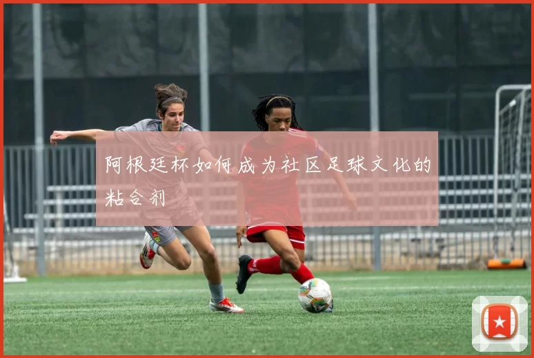 阿根廷杯如何成为社区足球文化的粘合剂