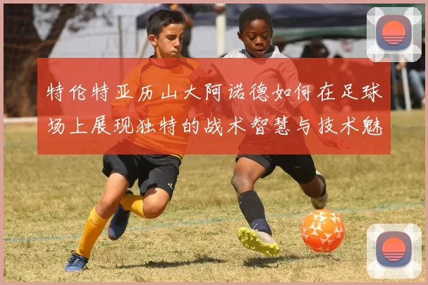 特伦特亚历山大阿诺德如何在足球场上展现独特的战术智慧与技术魅力
