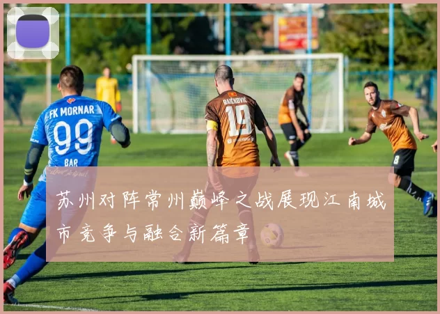 苏州对阵常州巅峰之战展现江南城市竞争与融合新篇章