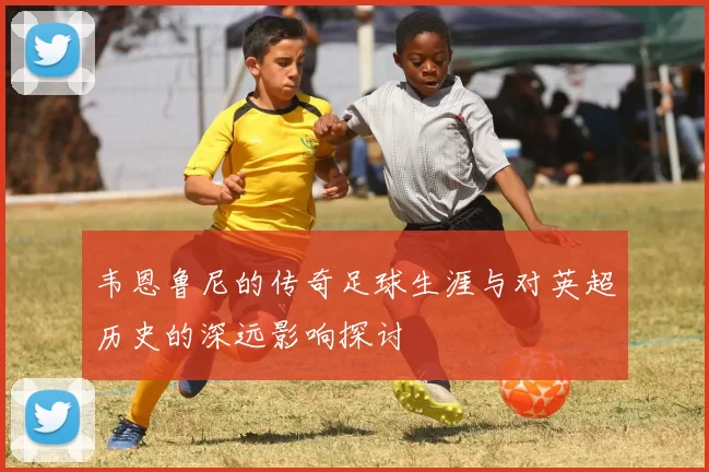 韦恩鲁尼的传奇足球生涯与对英超历史的深远影响探讨