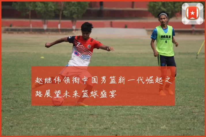 赵继伟领衔中国男篮新一代崛起之路展望未来篮球盛宴