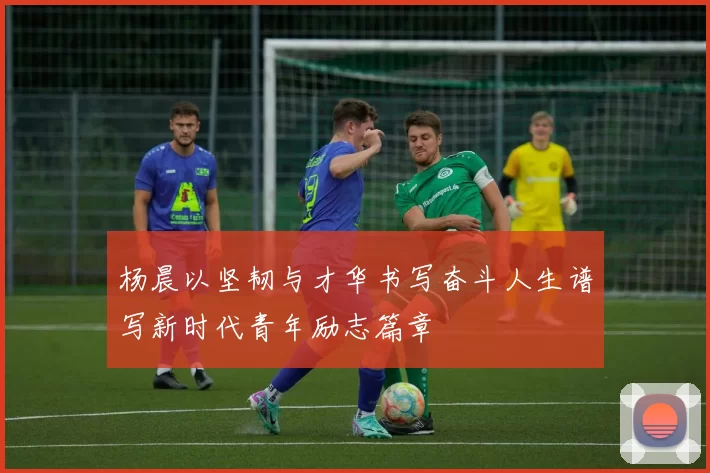 杨晨以坚韧与才华书写奋斗人生谱写新时代青年励志篇章