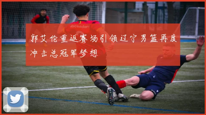 郭艾伦重返赛场引领辽宁男篮再度冲击总冠军梦想