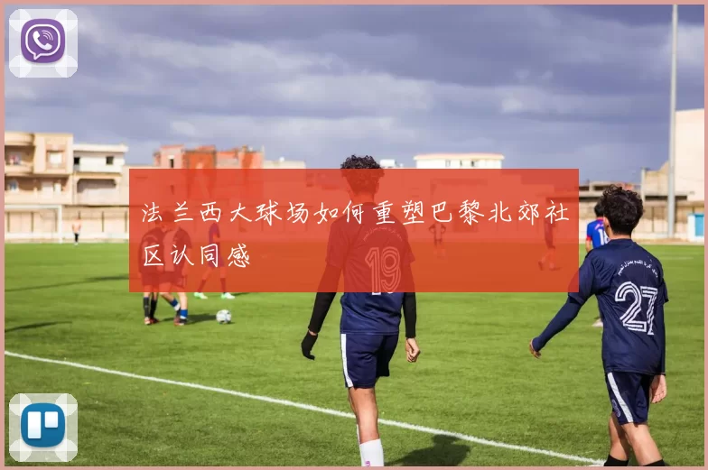 法兰西大球场如何重塑巴黎北郊社区认同感