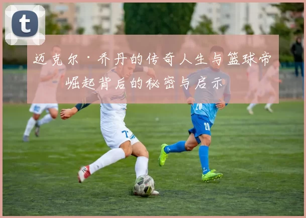 迈克尔·乔丹的传奇人生与篮球帝国崛起背后的秘密与启示