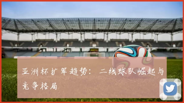 亚洲杯扩军趋势：二线球队崛起与竞争格局