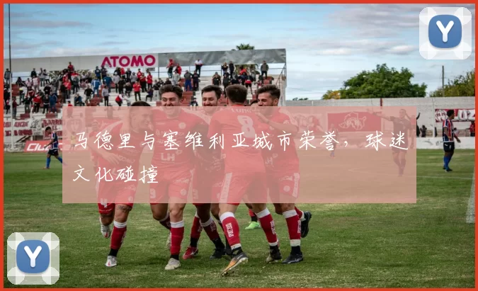 马德里与塞维利亚城市荣誉，球迷文化碰撞