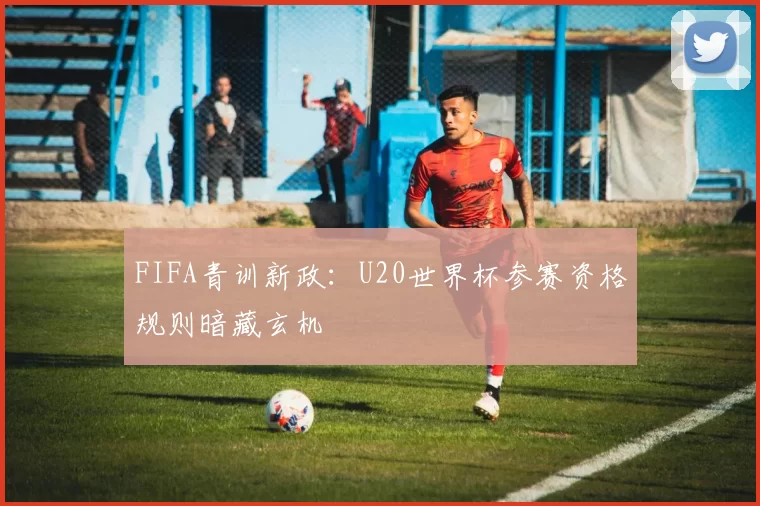FIFA青训新政：U20世界杯参赛资格规则暗藏玄机