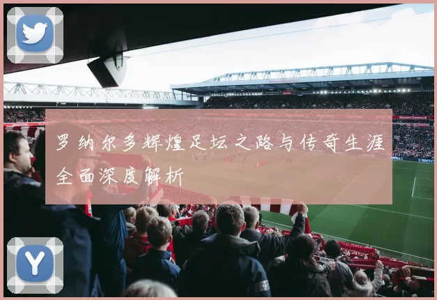 罗纳尔多辉煌足坛之路与传奇生涯全面深度解析