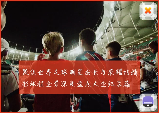 聚焦世界足球明星成长与荣耀的精彩旅程全景深度盘点大全纪录篇