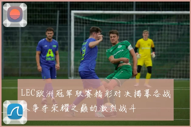 LEC欧洲冠军联赛精彩对决揭幕各战队争夺荣耀之巅的激烈战斗