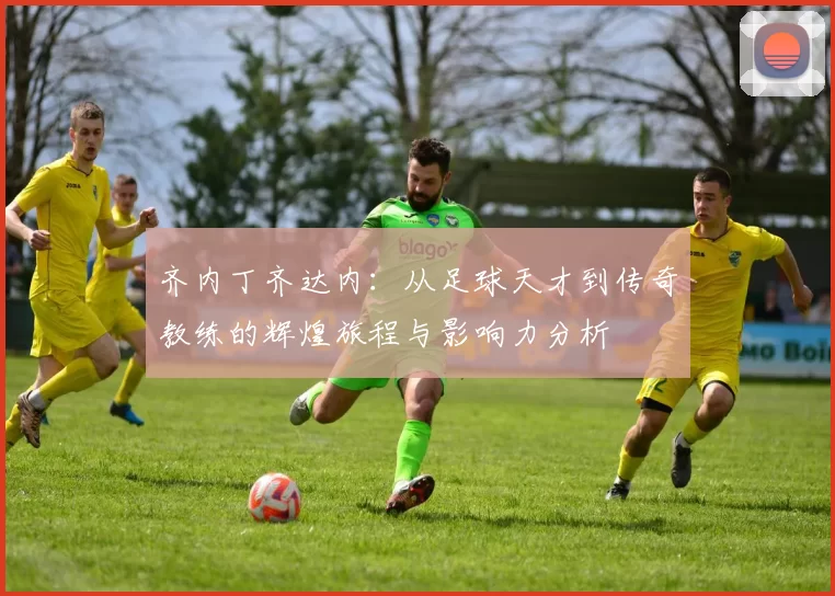 齐内丁齐达内：从足球天才到传奇教练的辉煌旅程与影响力分析