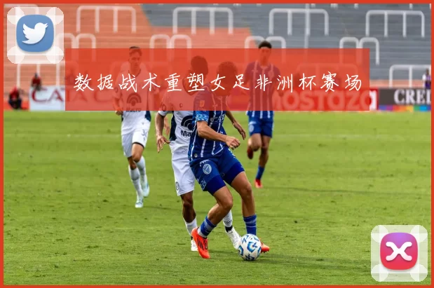 数据战术重塑女足非洲杯赛场
